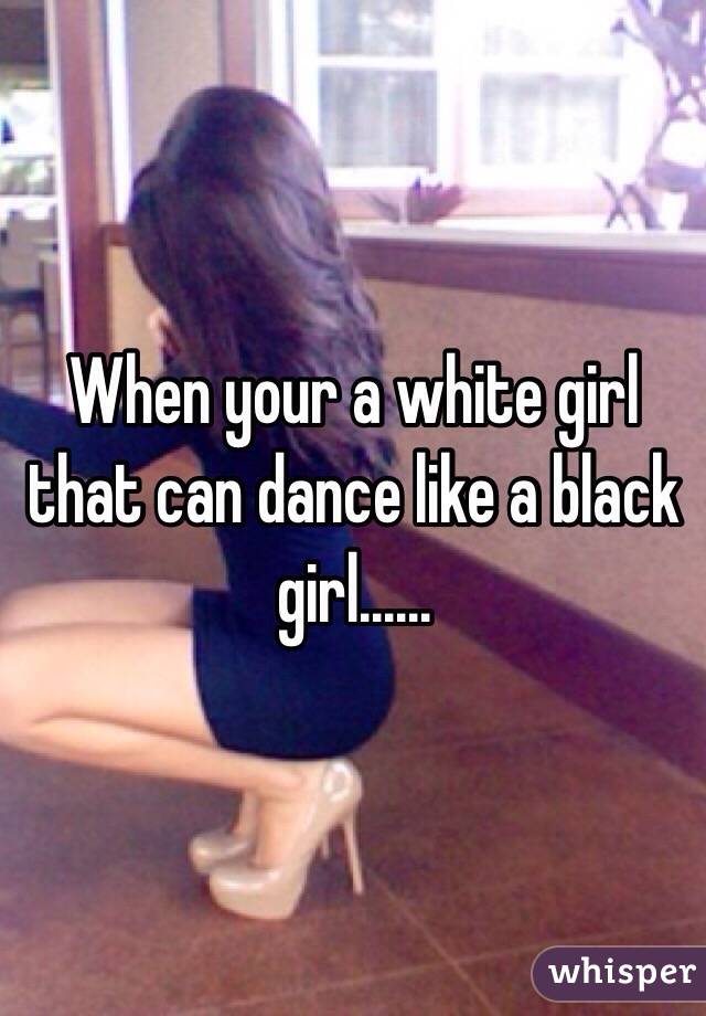 When your a white girl that can dance like a black girl...... 