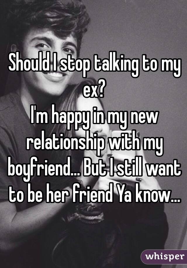 Should I stop talking to my ex? 
I'm happy in my new relationship with my boyfriend... But I still want to be her friend Ya know...