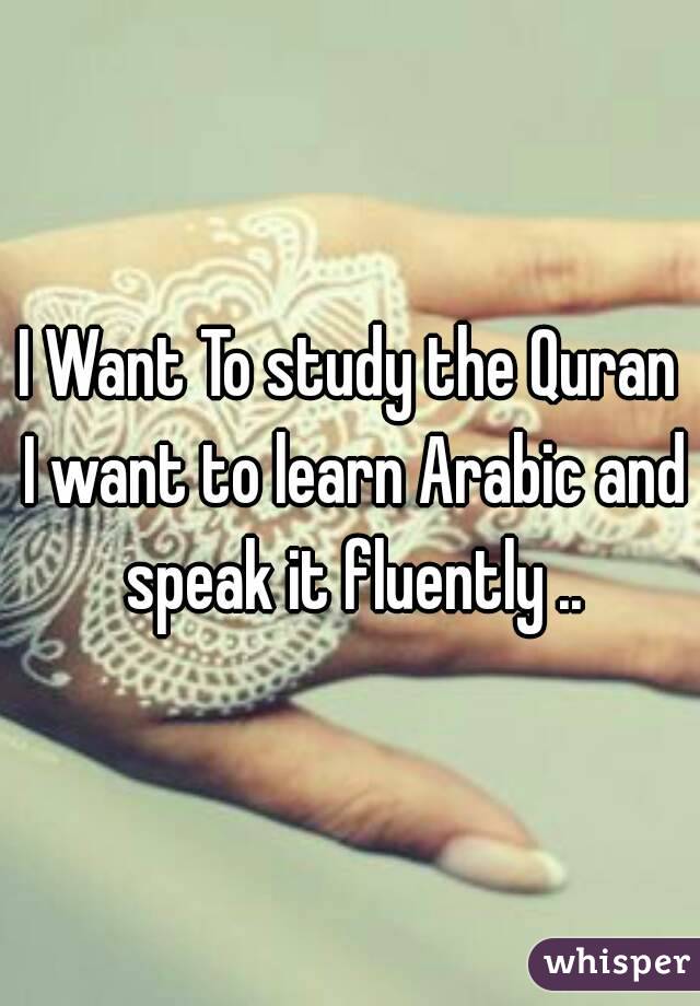 I Want To study the Quran I want to learn Arabic and speak it fluently ..