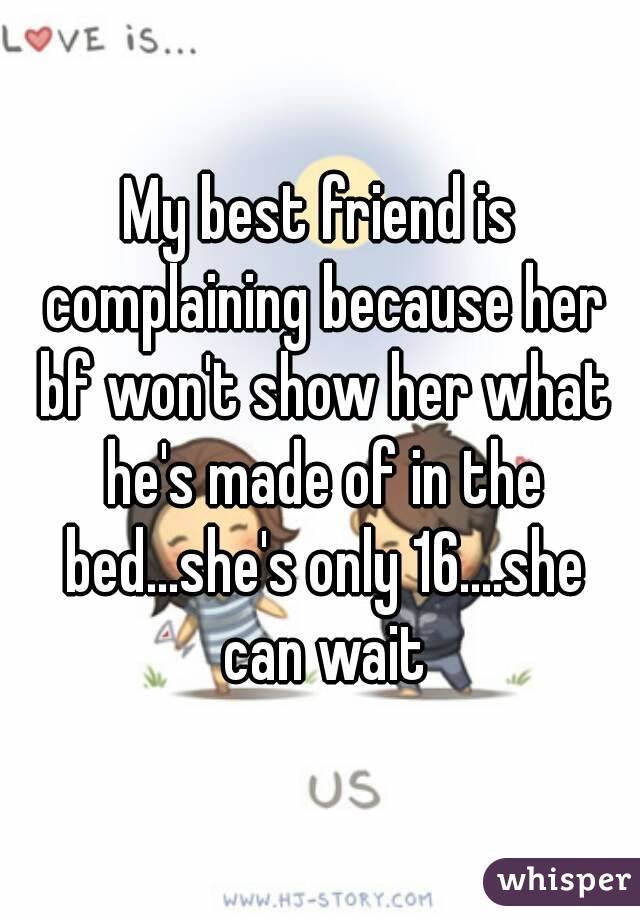 My best friend is complaining because her bf won't show her what he's made of in the bed...she's only 16....she can wait
