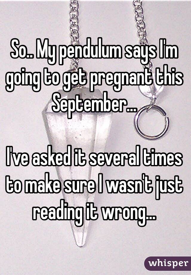 So.. My pendulum says I'm going to get pregnant this September...

I've asked it several times to make sure I wasn't just reading it wrong...