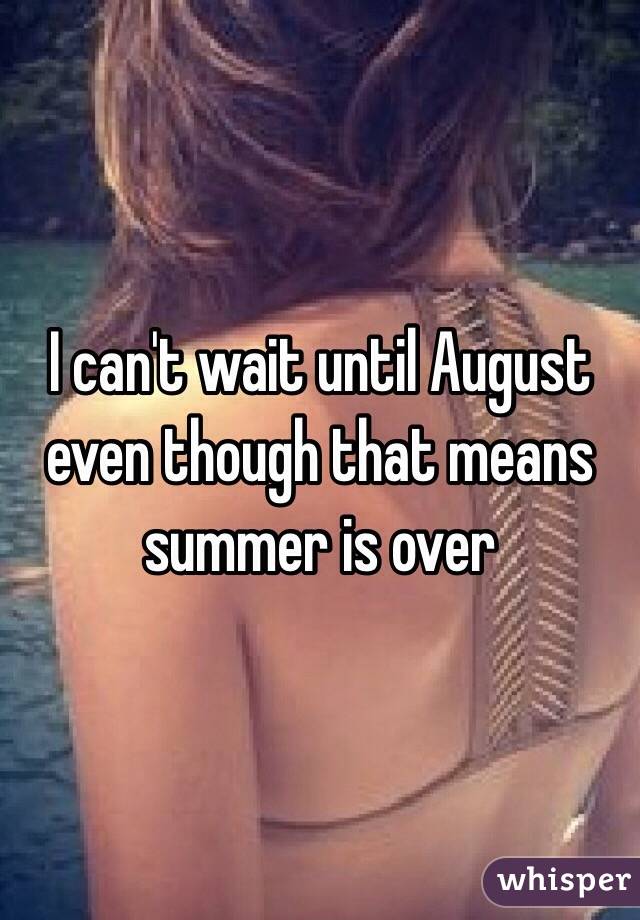 I can't wait until August even though that means summer is over 