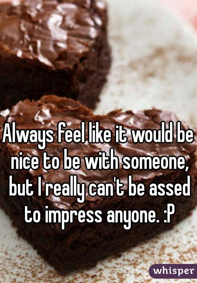 Always feel like it would be nice to be with someone, but I really can't be assed to impress anyone. :P