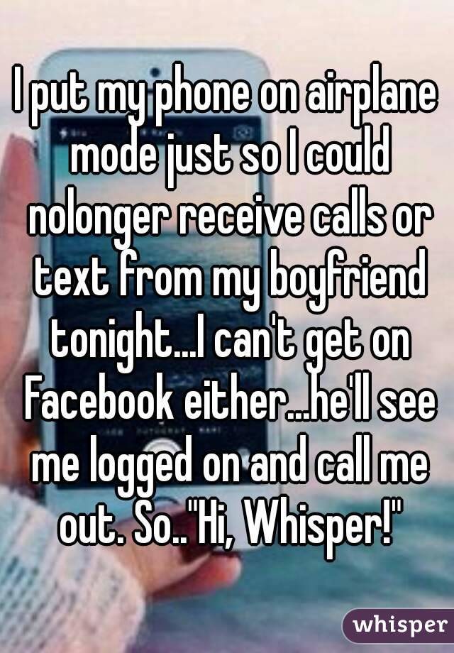 I put my phone on airplane mode just so I could nolonger receive calls or text from my boyfriend tonight...I can't get on Facebook either...he'll see me logged on and call me out. So.."Hi, Whisper!"
