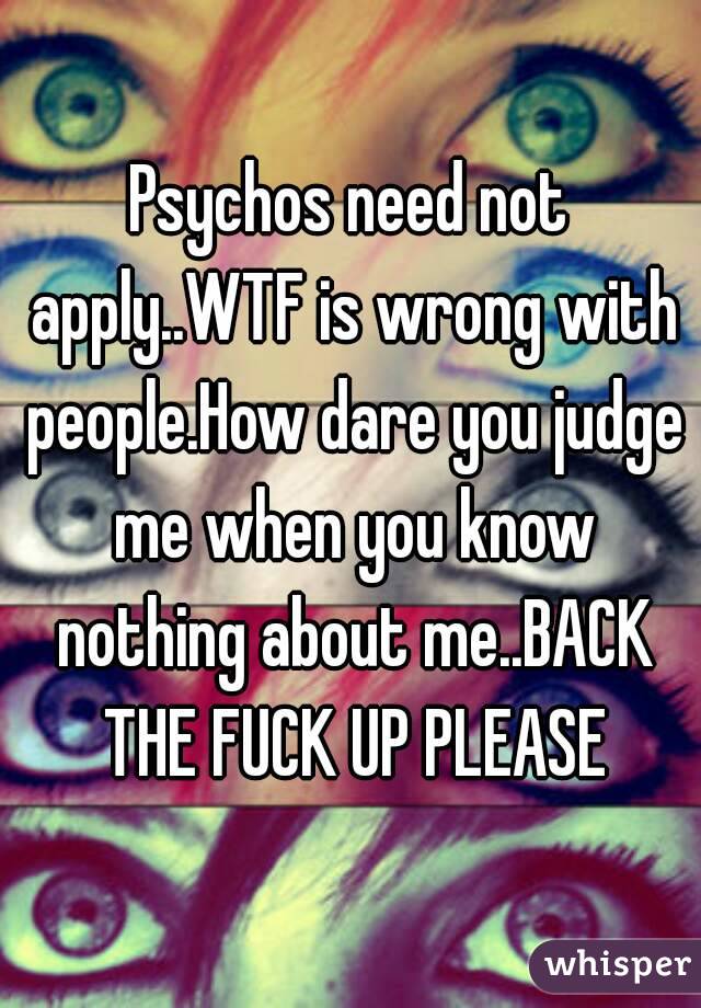 Psychos need not apply..WTF is wrong with people.How dare you judge me when you know nothing about me..BACK THE FUCK UP PLEASE