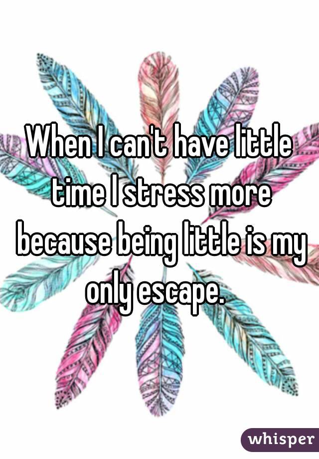 When I can't have little time I stress more because being little is my only escape.  