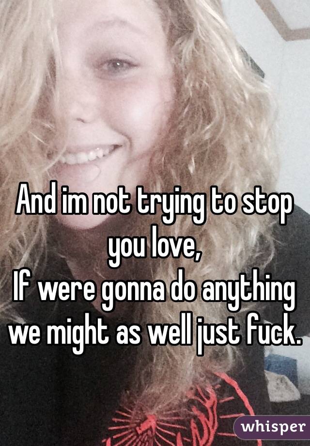 And im not trying to stop you love,
If were gonna do anything we might as well just fuck.