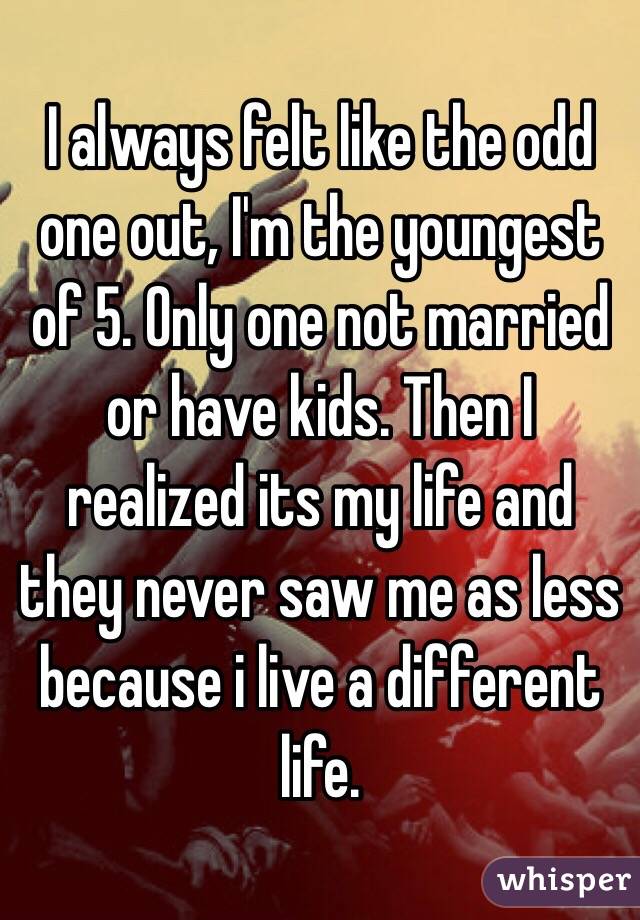 I always felt like the odd one out, I'm the youngest of 5. Only one not married or have kids. Then I realized its my life and they never saw me as less because i live a different life. 