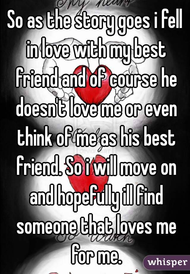 So as the story goes i fell in love with my best friend and of course he doesn't love me or even think of me as his best friend. So i will move on and hopefully ill find someone that loves me for me.
