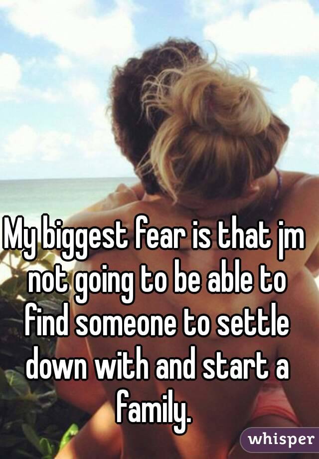My biggest fear is that jm not going to be able to find someone to settle down with and start a family. 