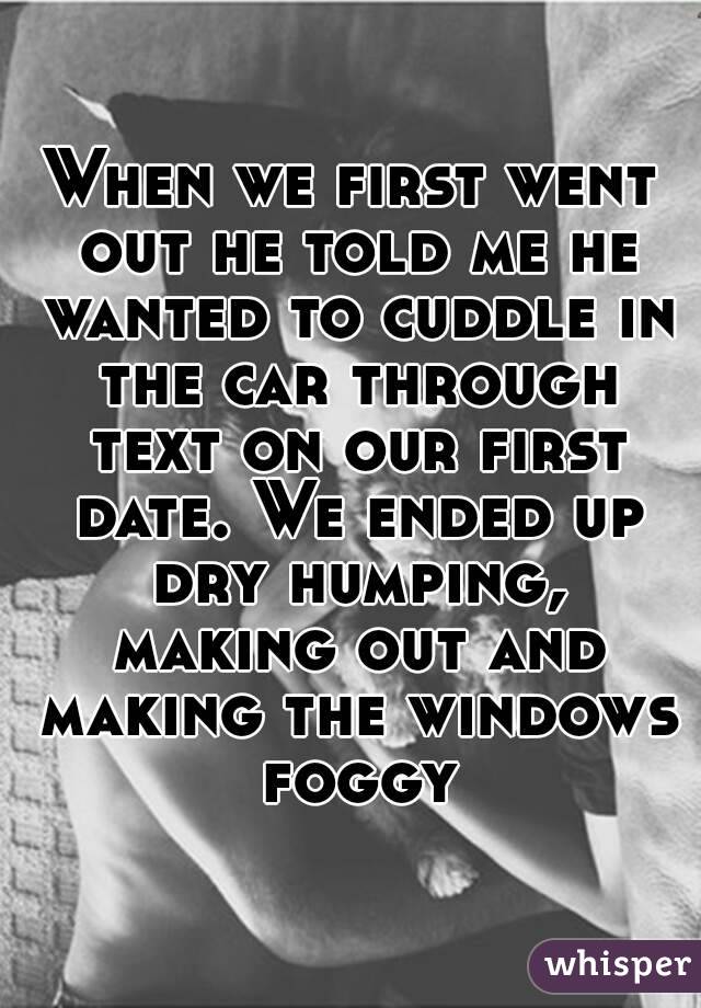 When we first went out he told me he wanted to cuddle in the car through text on our first date. We ended up dry humping, making out and making the windows foggy