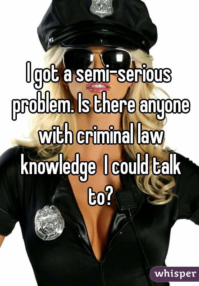 I got a semi-serious problem. Is there anyone with criminal law knowledge  I could talk to?