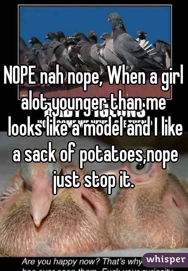 NOPE nah nope, When a girl alot younger than me  looks like a model and I like a sack of potatoes,nope just stop it. 
