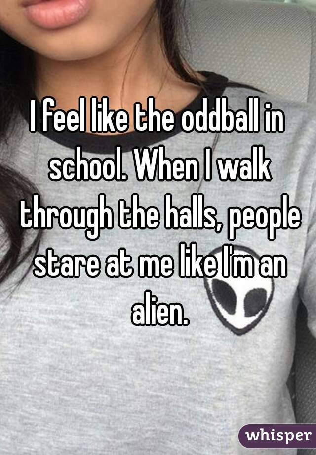 I feel like the oddball in school. When I walk through the halls, people stare at me like I'm an alien.