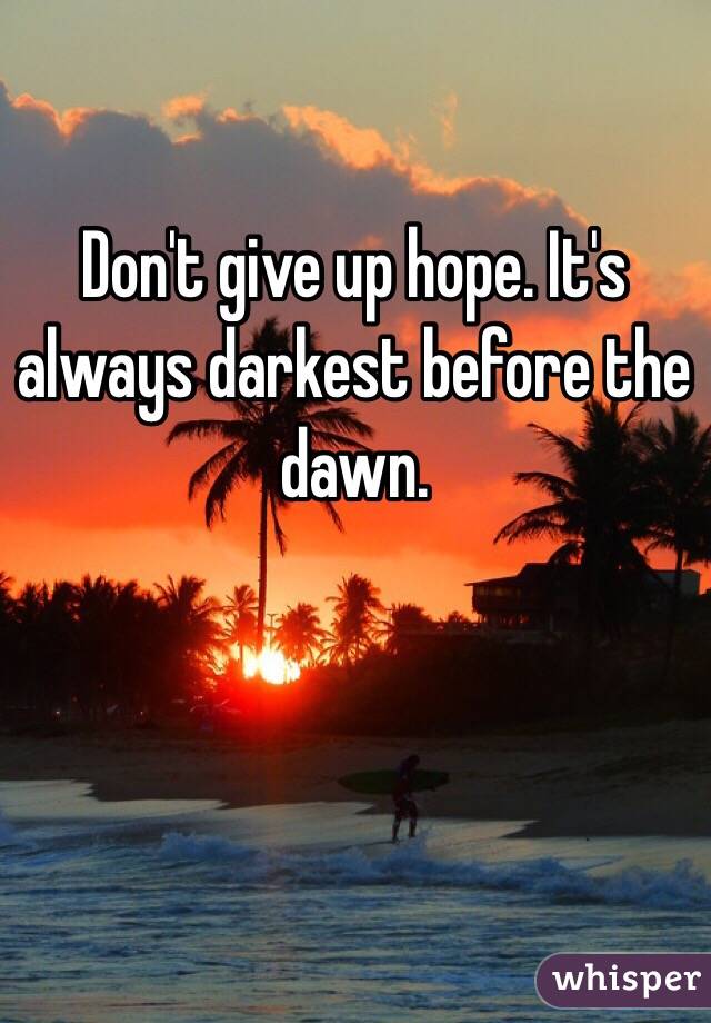 Don't give up hope. It's always darkest before the dawn.
