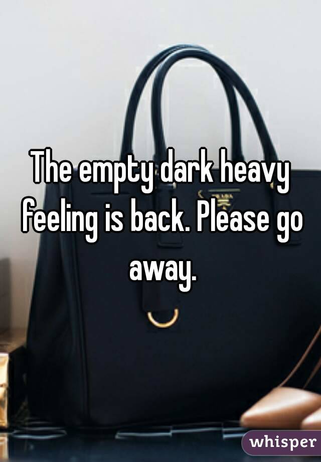 The empty dark heavy feeling is back. Please go away.