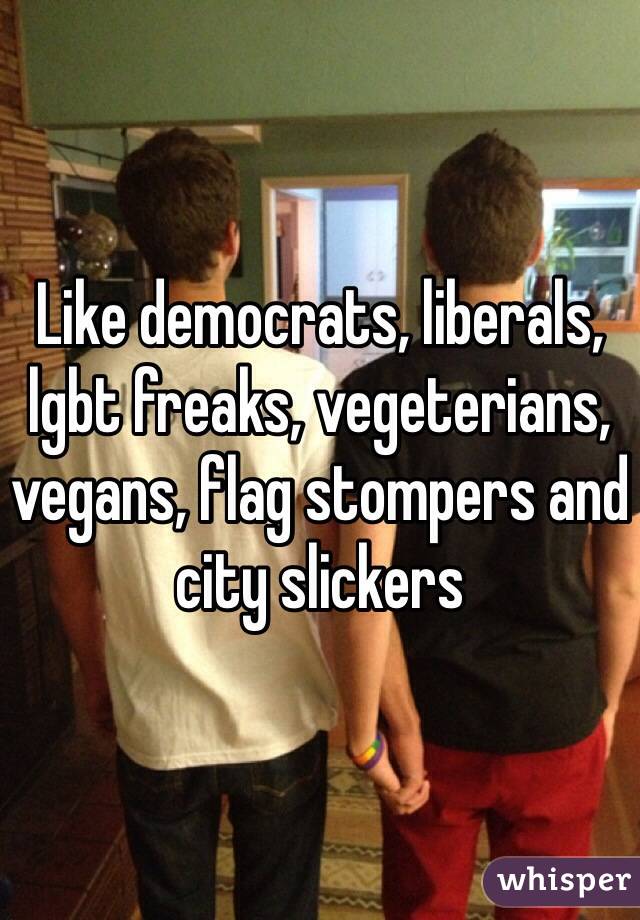 Like democrats, liberals, lgbt freaks, vegeterians, vegans, flag stompers and city slickers