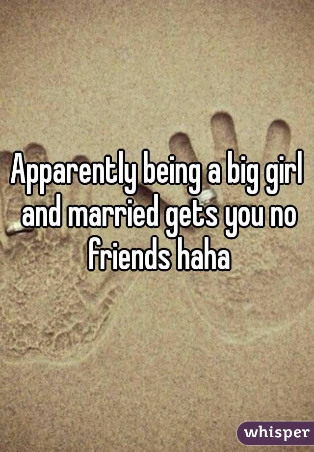 Apparently being a big girl and married gets you no friends haha