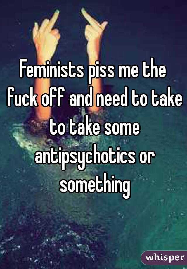 Feminists piss me the fuck off and need to take to take some antipsychotics or something
