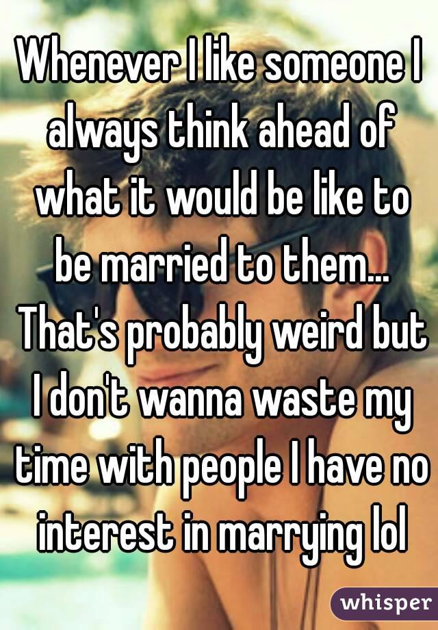 Whenever I like someone I always think ahead of what it would be like to be married to them... That's probably weird but I don't wanna waste my time with people I have no interest in marrying lol