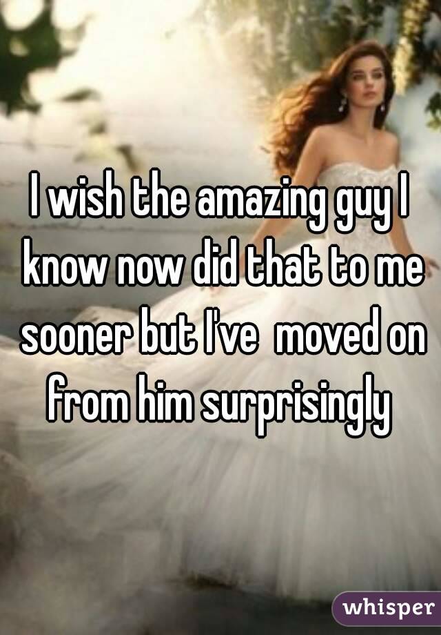I wish the amazing guy I know now did that to me sooner but I've  moved on from him surprisingly 
