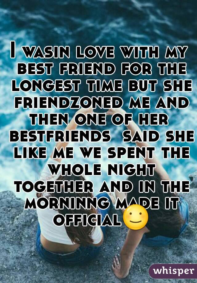 I wasin love with my best friend for the longest time but she friendzoned me and then one of her  bestfriends  said she like me we spent the whole night together and in the morninng made it official☺