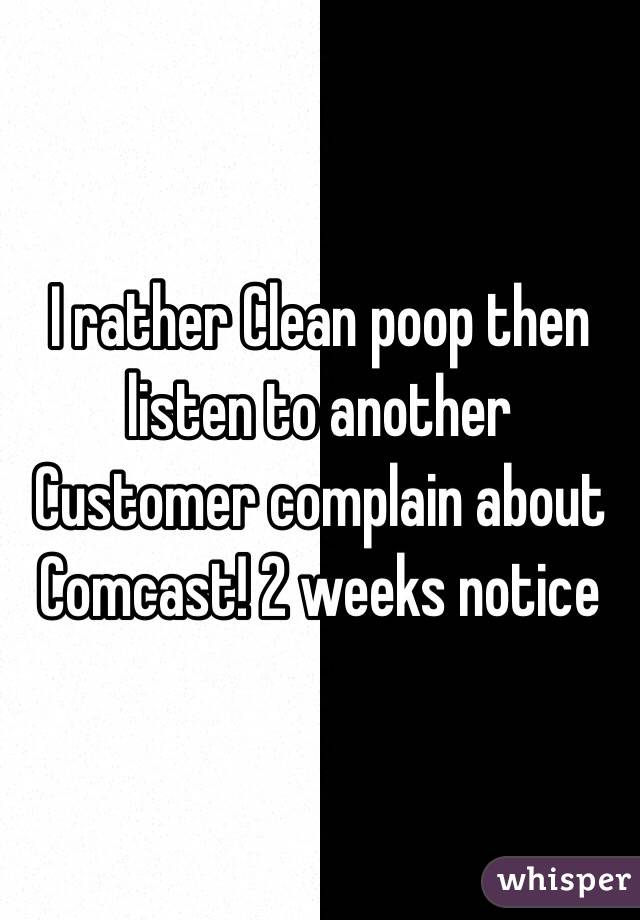 I rather Clean poop then listen to another Customer complain about Comcast! 2 weeks notice