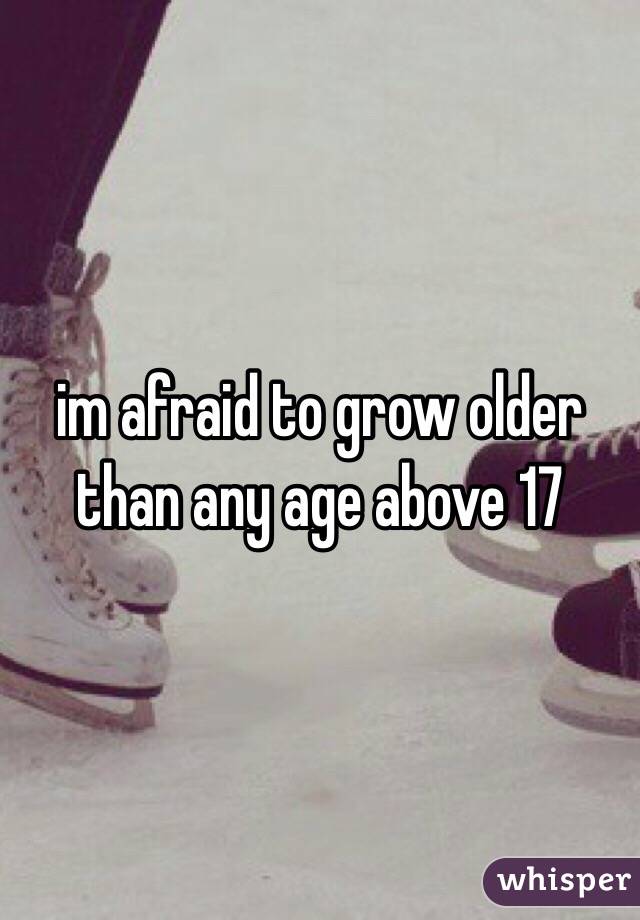 im afraid to grow older than any age above 17