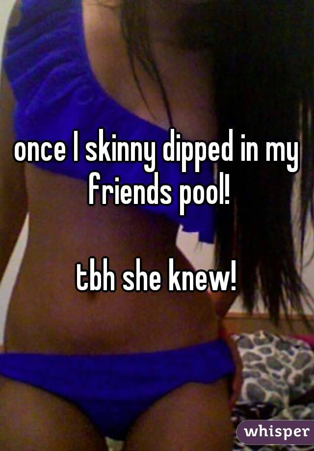 once I skinny dipped in my friends pool!

tbh she knew!