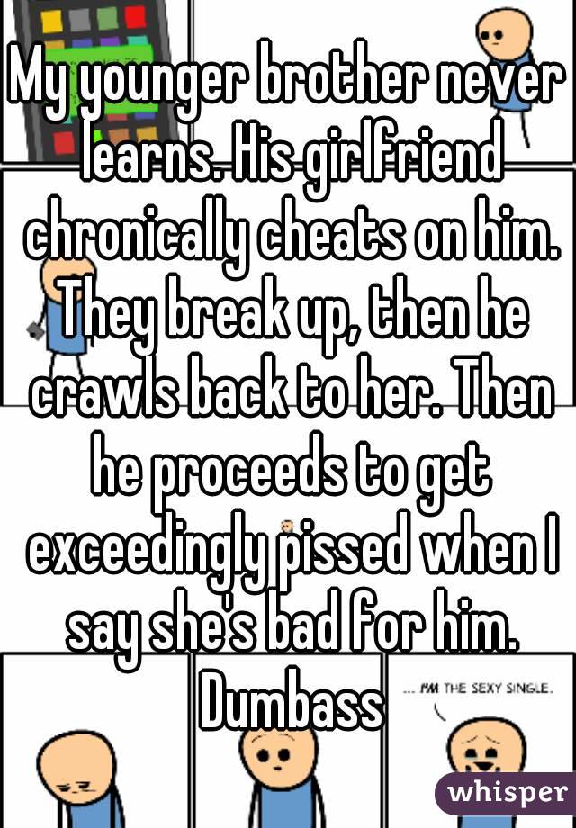 My younger brother never learns. His girlfriend chronically cheats on him. They break up, then he crawls back to her. Then he proceeds to get exceedingly pissed when I say she's bad for him. Dumbass