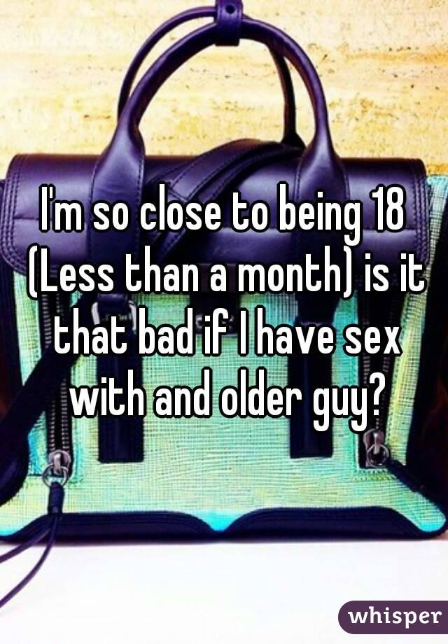 I'm so close to being 18 (Less than a month) is it that bad if I have sex with and older guy?