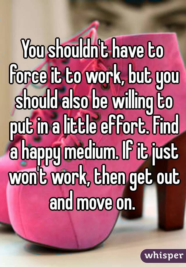 You shouldn't have to force it to work, but you should also be willing to put in a little effort. Find a happy medium. If it just won't work, then get out and move on. 