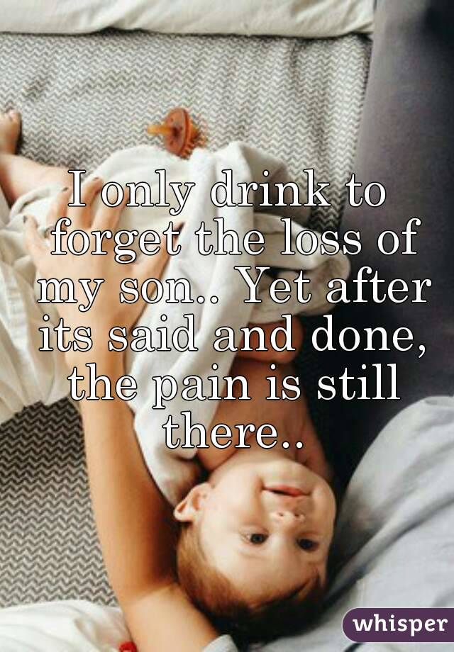 I only drink to forget the loss of my son.. Yet after its said and done, the pain is still there..