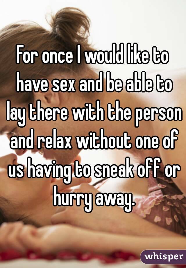 For once I would like to have sex and be able to lay there with the person and relax without one of us having to sneak off or hurry away.