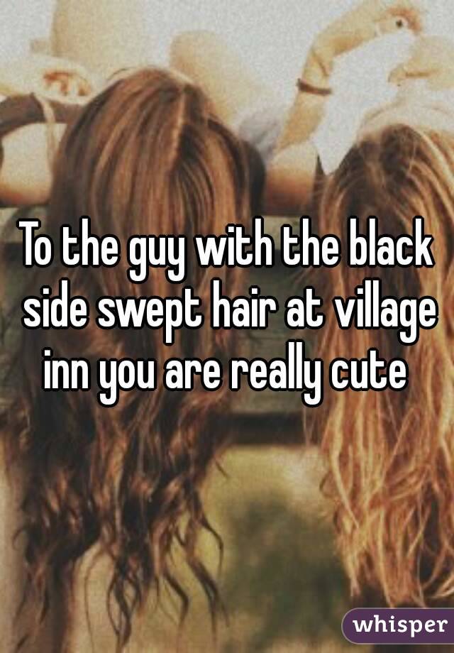 To the guy with the black side swept hair at village inn you are really cute 