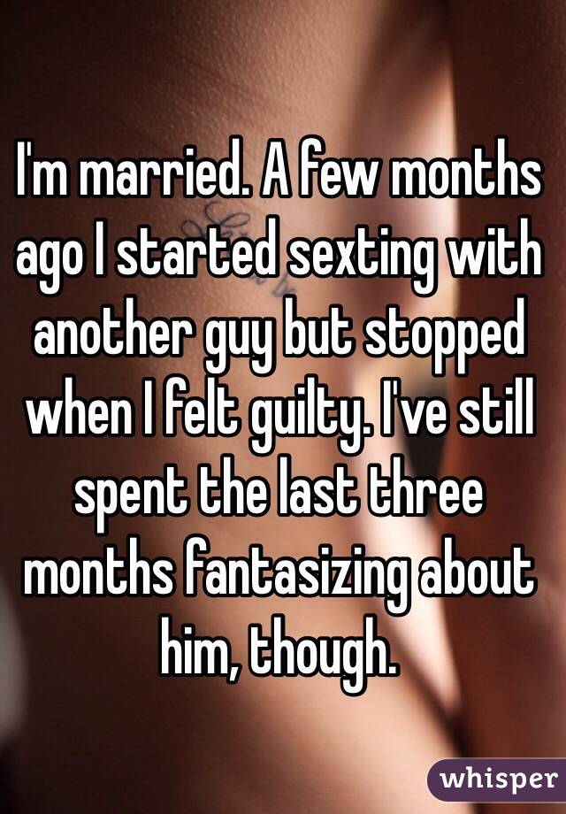 I'm married. A few months ago I started sexting with another guy but stopped when I felt guilty. I've still spent the last three months fantasizing about him, though.