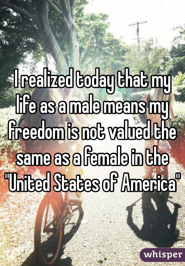 I realized today that my life as a male means my freedom is not valued the same as a female in the "United States of America"