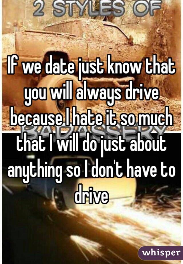 If we date just know that you will always drive because I hate it so much that I will do just about anything so I don't have to drive 