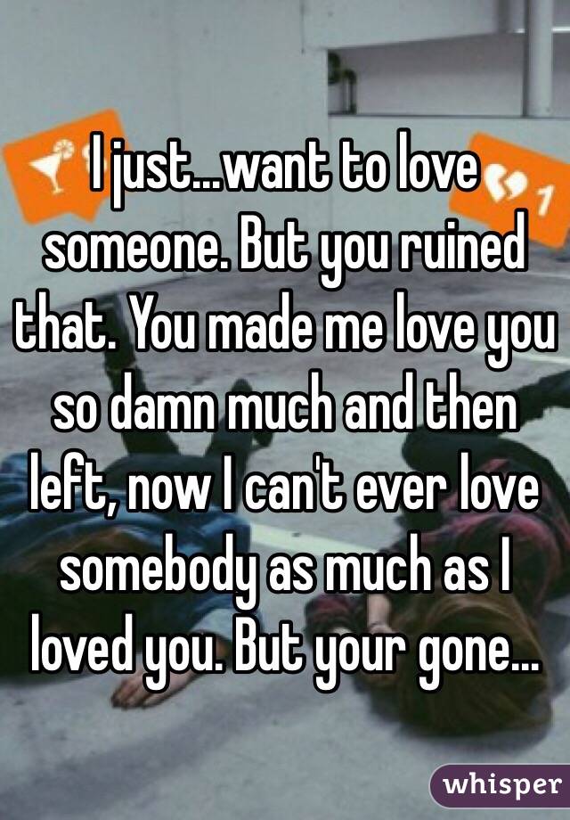 I just...want to love someone. But you ruined that. You made me love you so damn much and then left, now I can't ever love somebody as much as I loved you. But your gone...