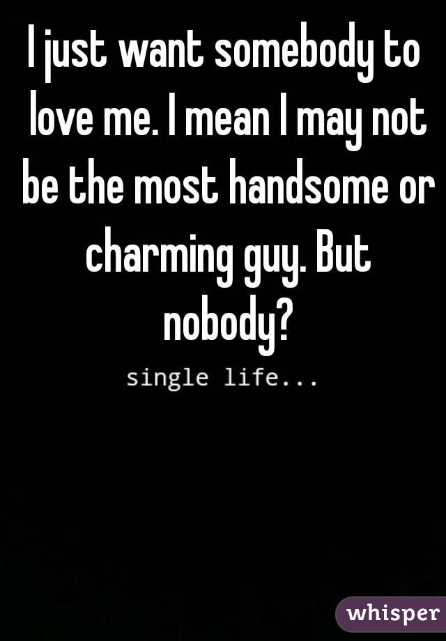 I just want somebody to love me. I mean I may not be the most handsome or charming guy. But nobody?