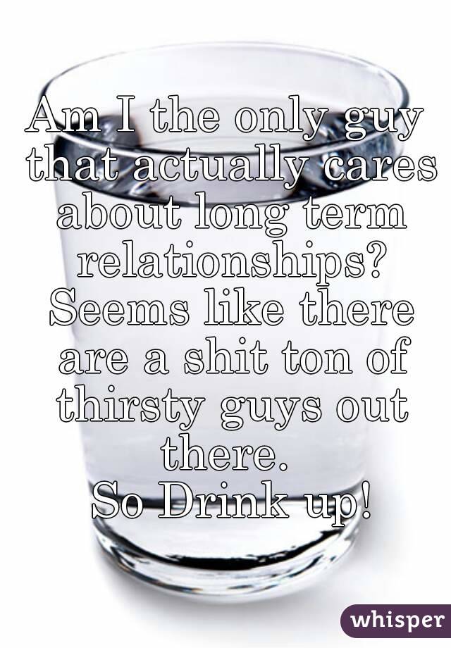 Am I the only guy that actually cares about long term relationships? Seems like there are a shit ton of thirsty guys out there. 
 So Drink up!