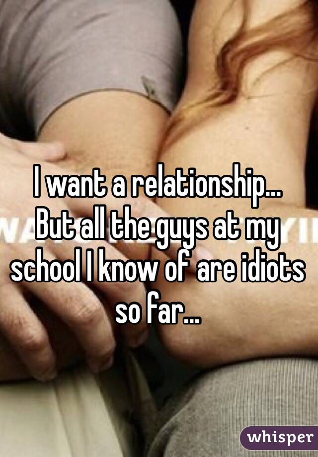 I want a relationship...
But all the guys at my school I know of are idiots so far...