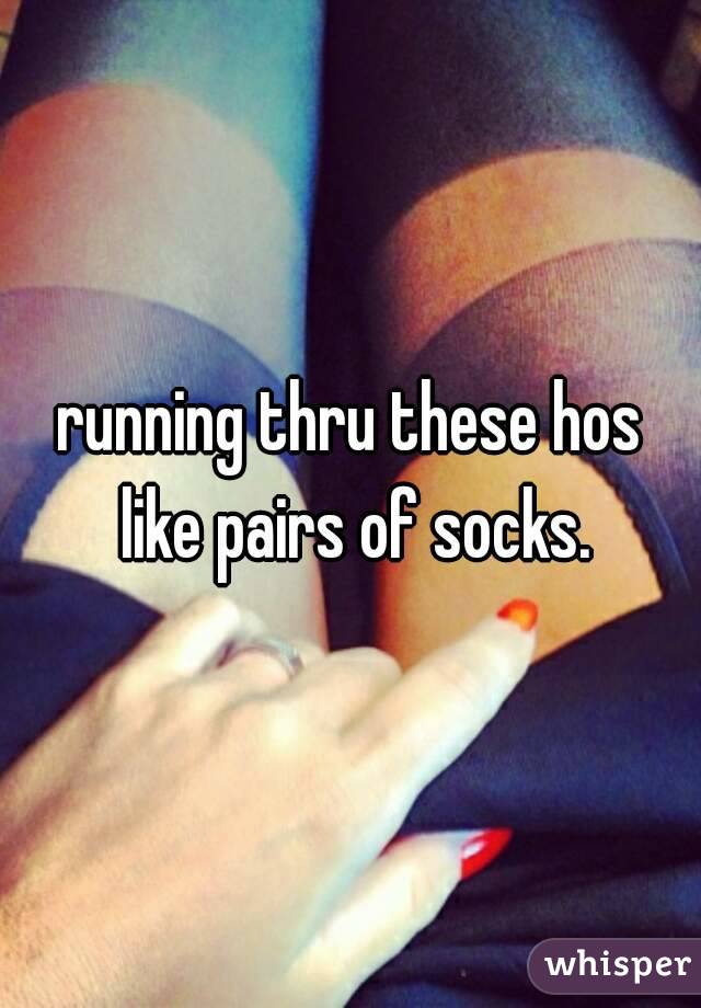 running thru these hos like pairs of socks.