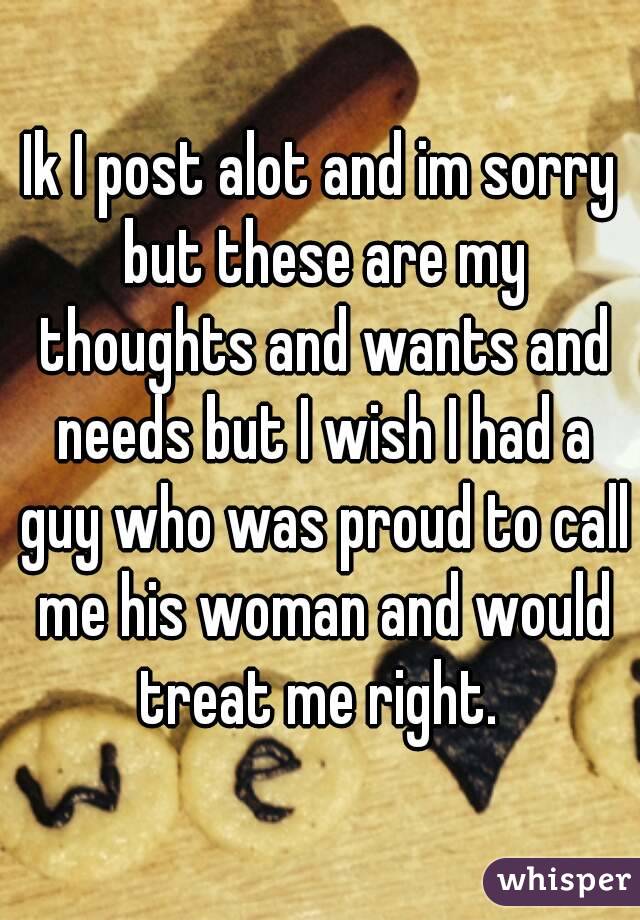 Ik I post alot and im sorry but these are my thoughts and wants and needs but I wish I had a guy who was proud to call me his woman and would treat me right. 