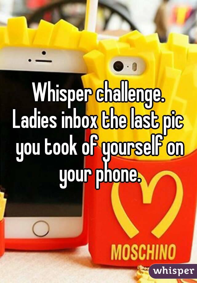 Whisper challenge.
Ladies inbox the last pic you took of yourself on your phone.