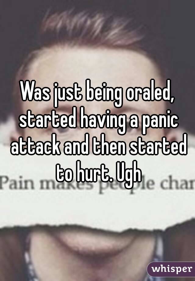 Was just being oraled, started having a panic attack and then started to hurt. Ugh