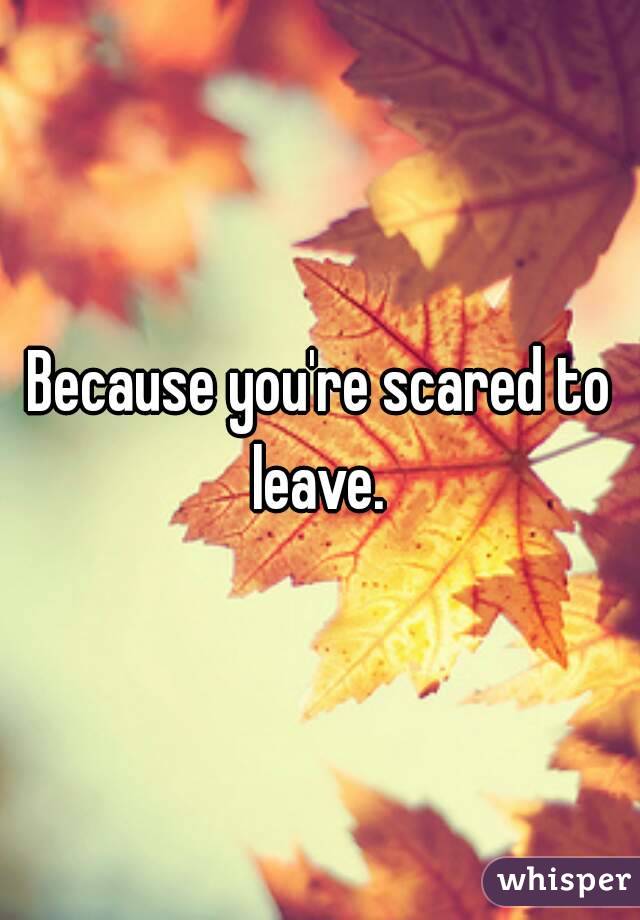 Because you're scared to leave. 