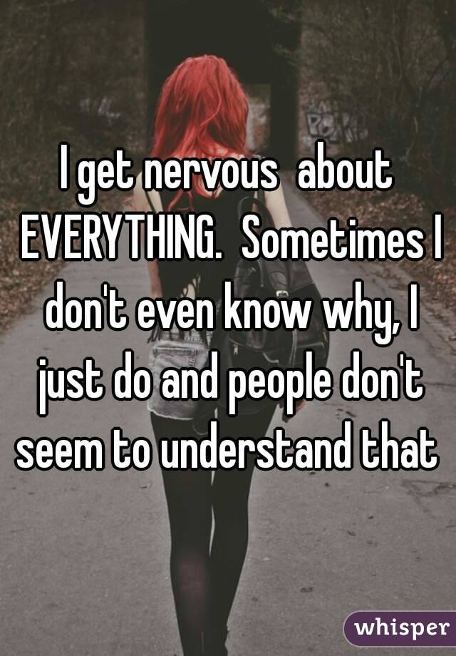 I get nervous  about EVERYTHING.  Sometimes I don't even know why, I just do and people don't seem to understand that 