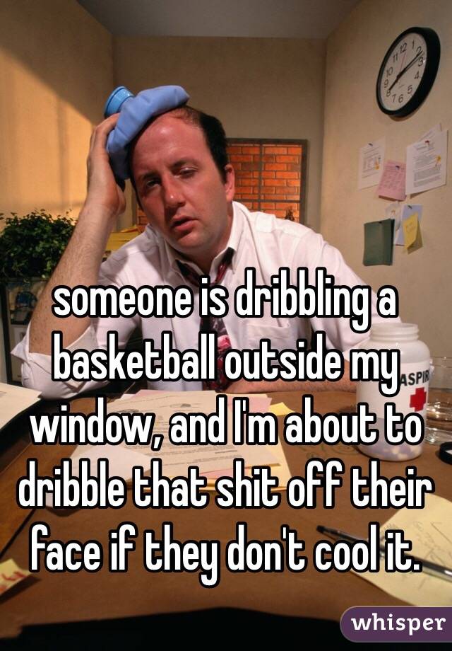 someone is dribbling a basketball outside my window, and I'm about to dribble that shit off their face if they don't cool it.
