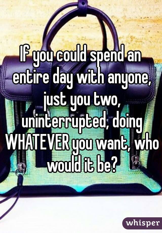 If you could spend an entire day with anyone, just you two, uninterrupted, doing WHATEVER you want, who would it be?